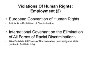 Violations Of Human Rights:
Employment (2)
•  European Convention of Human Rights
•  Article 14 – Prohibition of Discrimination
•  International Covenant on the Elimination
of All Forms of Racial Discrimination:-
•  26 – Prohibits All Forms of Discrimination ( and obligates state
parties to facilitate this);
 