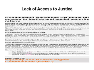 Lack of Access to Justice
Commission welcomes UN focus on
access to justice and social security
reform
Reforms to the legal aid system, the introduction of employment tribunal
fees and changes to the social security system have all been highlighted
as major human rights concerns by the United Nations in a critical
report.
The UN Committee on Economic, Social and Cultural Rights raised concerns
about access to justice, especially for disadvantaged and marginalized groups
as well as in areas such as employment, housing, education and social
security.
Commissioner Lorna McGregor, said:
'Recent reforms to civil law justice have had particular impacts on disabled
people, women and ethnic minorities. For example, the introduction of fees for
employment tribunals has resulted in large drops in the numbers of claims
brought for discrimination on the basis of sex, disability, race and sexual
orientation.
I welcome this report by the UN and we will now work with civil society
organisations to hold the Government to account in this area.'
Lorna McGregor continued:
'The UK Government should improve its planning and monitoring of reforms to
social security. It should extend its analysis to include the cumulative impact
of decisions on people sharing protected characteristics, review policies which
have reduced protections and identify mitigating actions where adverse
impacts are identified.'
Notes to Editors
• The UN Committee on Economic, Social and Cultural Rights’ report
can be found here
• The majority of recommendations reflect the issues the Commission
raised in its report to the Committee in April.
Latest News from
Equality and Human Rights
Commission (EHRC)
 