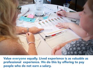 Value everyone equally. Lived experience is as valuable as
professional experience. We do this by offering to pay
people who do not earn a salary.
 