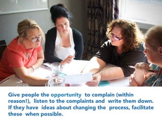 Give people the opportunity to complain (within
reason!), listen to the complaints and write them down.
If they have ideas about changing the process, facilitate
these when possible.
 