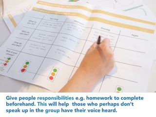 4
Give people responsibilities e.g. homework to complete
beforehand. This will help those who perhaps don’t
speak up in the group have their voice heard.
 