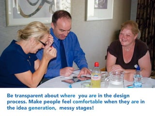 Be transparent about where you are in the design
process. Make people feel comfortable when they are in
the idea generation, messy stages!
 