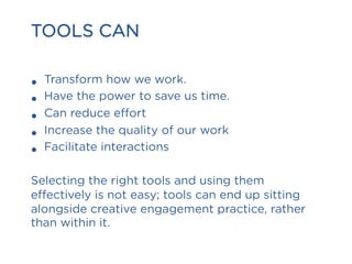 TOOLS CAN
•  Transform how we work.
•  Have the power to save us time.
•  Can reduce effort
•  Increase the quality of our work
•  Facilitate interactions
Selecting the right tools and using them
effectively is not easy; tools can end up sitting
alongside creative engagement practice, rather
than within it.
 