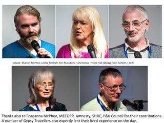 Thanks	also	to	Roseanna	McPhee,	MECOPP,	Amnesty,	SHRC,	P&K	Council	for	their	contributions	
A	number	of	Gypsy	Travellers	also	expertly	lent	their	lived	experience	on	the	day.	
Above:	Shamus	McPhee,	Lesley	Riddoch,	Ken	MacLenna	–and	below	-Trisha	Hall	(SASW)	Colin	Turbett,	L	to	R	
 