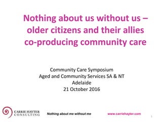 Nothing about us without us –
older citizens and their allies
co-producing community care
20 October 2016 1
Community Care Symposium
Aged and Community Services SA & NT
Adelaide
21 October 2016
Nothing about me without me www.carriehayter.com
 