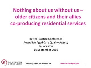 Nothing about us without us –
older citizens and their allies
co-producing residential services
15 September 2016 1
Better Practice Conference
Australian Aged Care Quality Agency
Launceston
16 September 2016
Nothing about me without me www.carriehayter.com
 