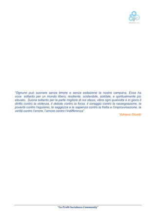  

“Ognuno può suonare senza timore e senza esitazione la nostra campana. Essa ha
voce soltanto per un mondo libero, resiliente, sostenibile, solidale, e spiritualmente più
elevato. Suona soltanto per la parte migliore di noi stessi, vibra ogni qualvolta è in gioco il
diritto contro la violenza, il debole contro la forza, il coraggio contro la rassegnazione, la
povertà contro l’egoismo, la saggezza e la sapienza contro la fretta e l’improvvisazione, la
verità contro l’errore, l’amore contro l’indifferenza”
“Adriano Olivetti

	
  
“Co-­‐Profit	
  Socialness	
  Community”	
  	
  	
  
	
  	
  

 