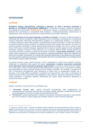  
INTRODUZIONE
La Visione
Progettare, testare, implementare, sviluppare e replicare, su tutto il territorio nazionale, il
Modello di “CO-PROFIT SOCIALNESS COMMUNITY”. Comunità di imprese, cittadini ed istituzioni
1
che, seguendo la teoria dello “Shared Value” , definiscono, attuano e condividono azioni, politiche e
pratiche che incrementano la competitività delle imprese e, contemporaneamente, contribuiscono al
miglioramento delle condizioni economiche e sociali dell’intera comunità di riferimento.
Il punto di partenza è che nessun’azienda è un'entità a sé stante. Il successo di tutte le imprese è
influenzato dai servizi di supporto e dalle infrastrutture che le circondano; la produttività e l’innovazione
vengono fortemente influenzate dall’infrastruttura logistica di un determinato territorio. Lo sviluppo di
un’impresa dipende dunque dalla (qualità e quantità della) domanda domestica. Gli attori che operano
sul territorio possono creare condizioni di contesto favorevoli allo sviluppo del business. Di contro, un
contesto sociale e territoriale in salute dipende dalla presenza di imprese che sono in grado di dare
lavoro, offrire salari e stipendi adeguati, acquistare beni e servizi di qualità, pagare le tasse, proteggere
l’ambiente, utilizzare le risorse in modo efficiente, etc. Le aziende, afferma Porter, devono attivarsi per
riconciliare business e società e la strada da percorrere è quella di “creare Valore Condiviso”, ovvero
creare valore economico in modalità tali da generare contemporaneamente valore per l’azienda ma
anche per la società, rispondendo a un tempo alle necessità dell’azienda e alle esigenze di tipo sociale.
Un nuovo punto di vista che concerne la valorizzazione del know how dell’impresa e la riconfigurazione
delle relazioni lungo la catena del valore.
Le aziende possono creare valore condiviso in tanti: concependo in modo nuovo prodotti e mercati,
ridefinendo la produttività nella catena del valore, sostenendo il sistema economico territoriale
anche attraverso forme innovative di gestione degli scambi. Il concetto di valore condiviso integra,
in un certo senso, l’idea di responsabilità sociale applicata sino ad oggi: serve un approccio innovativo
alla sostenibilità che veda la crescita sociale come un obiettivo centrale e non ancillare. ”I programmi di
CSr si focalizzano principalmente sulla reputazione e hanno solo un collegamento limitato con il
business, il che rende difficile giustificarli e mantenerli nel lungo termine. Per contro, la Creazione di
Valore Condiviso (CSV) è funzionale alla profittabilità e alla posizione competitiva dell'azienda. Sfrutta le
risorse specifiche e l'expertise specifico dell'azienda per creare valore economico attraverso la
creazione di valore sociale”.

I visionari
Ideatori, sostenitori e promotori del nuovo Modello sono:
1.

“Innovation Factory srls”, startup innovativa specializzata nella progettazione ed
implementazione di strumenti innovativi per lo sviluppo solidale, resiliente e sostenibile dei territori.
La società gestisce il Circuito di Credito Commerciale Samex.NET,
2. “Emineo srl”, società specializzata in attività di consulenza di direzione aziendale e responsabile,
per conto di Sardex srl, dello sviluppo del “Modello” Sardex su tutto il territorio nazionale.

	
  	
  	
  	
  	
  	
  	
  	
  	
  	
  	
  	
  	
  	
  	
  	
  	
  	
  	
  	
  	
  	
  	
  	
  	
  	
  	
  	
  	
  	
  	
  	
  	
  	
  	
  	
  	
  	
  	
  	
  	
  	
  	
  	
  	
  	
  	
  	
  	
  	
  	
  	
  	
  	
  	
  	
  
1	
   L’approccio “Shared Value”, elaborato

da Michael Porter professore alla Harvard Business School, esplora il
legame tra sistema economico e società. Il concetto, pubblicato per la prima volta dall’Harvard Business Review nel
gennaio 2011, si fonda sul presupposto che, alla luce delle crisi economico- finanziarie dell’ultimo periodo storico, il
capitalismo sia sotto assedio e che pertanto sia necessario identificare un nuovo modello in grado di reinventarlo.

	
  
	
  
“Co-­‐Profit	
  Socialness	
  Community”	
  	
  	
  
	
  	
  

 