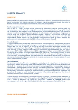  

LO STATO DELL’ARTE
CONTESTO

La drastica riduzione delle risorse pubbliche e la contemporanea crescita e articolazione dei bisogni sociali
stanno creando una forte pressione su Governi, Istituzioni, imprese e cittadini sempre piu’ disorientati di
fronte all’emergenza sociale legate sostanzialmente ai seguenti grossi problemi:
Problemi sociali insolubili
Fino ad ora, sia i classici strumenti utilizzati dalle politiche governative, quanto le soluzioni offerte dal
mercato, si sono mostrati altamente inadeguati. Il mercato stesso manca d’incentivi e di appropriati modelli
per risolvere molte delle questioni sociali poste dal territorio. Inoltre dove il mercato fallisce (per esempio a
causa di mercati non competitivi) questo si ripercuote sia sullo stato che sulla società civile. In ogni caso, le
politiche attuali e le strutture di governo sembrano tendere a rinforzare i vecchi modelli a discapito dei
nuovi, essendo poco inclini ad affrontare la complessità dei problemi che percorrono i vari settori del
tessuto sociale globale. Sembra così che alla società civile manchino i capitali, le abilità e le risorse per
portare a termine le idee più promettenti. (“Il Libro Bianco sull’Innovazione Sociale”)
Crescita dei costi
Il costo prospettato per occuparsi delle questioni sociali piu’ importanti minaccia di sommergere le finanze
pubbliche, e alle volte anche quelle private, si pensi per esempio al cambiamento climatico, o all'assistenza
sanitaria. Per fare solo un esempio, se le politiche radicali non riuscissero a contenere l'aumento delle
malattie croniche, si prevede che nel Regno Unito il costo dell'assistenza sanitaria salirà dal 9 per cento di
GDP al 12.5 in 15 anni e, stando a quanto riferisce il Congressional Budget Office degli Stati Uniti, dal 16
per cento di GDP nel 2007 al 25 per cento nel 2025, raggiungendo il 37 per cento nel 2050. Resta il fatto
che le politiche più efficienti sono quelle preventive e questo vale sia per il cambiamento climatico, sia per il
controllo dell'inquinamento, sia per lo smaltimento dei rifiuti, tanto per la questione della povertà che per
ogni programma di assistenza sociale. Ma una prevenzione effettiva è da sempre difficile da introdurre
nonostante che i suoi benefici siano evidenti, sia in campo economico che in quello sociale. (“Il Libro
Bianco sull’Innovazione Sociale”)
Vecchi paradigmi
Come nelle precedenti trasformazioni tecnologiche e sociali, è presente una distinzione tra le strutture e le
istituzioni già esistenti e quello che viene effettivamente richiesto dalle condizioni che ad esse fanno da
sfondo. E ciò è lampante sia per l'economia privata che per quella pubblica. I nuovi paradigmi tendono a
prosperare e a diffondersi se e solo se le istituzioni sono a loro favorevoli e la pregnanza dei paradigmi
passati si indebolisce. Così, per esempio, c'è più innovazione nel self-managment delle malattie e della
salute pubblica che dentro gli ospedali, più innovazione nel riciclo e nell'energia sostenibile che attorno alla
produzione di energia su vasta scala, più innovazione nella pubblica partecipazione che dentro i
parlamenti. (“Il Libro Bianco sull’Innovazione Sociale”)
Si sente l’esigenza di un nuovo tipo di economia (economia di comunità o economia sociale) che rimetta al
centro valori originari come l’etica dei comportamenti, la dignità dell’individuo, la solidarietà, la cultura del
dono, i sistemi di relazioni e che persegua il “CO-PROFIT” (profitto di comunità) inteso come
remunerazione delle attività imprenditoriali ed elemento di sviluppo solidale e resiliente del territorio.

FILANTROPIA DI COMUNITA’

	
  

	
  
“Co-­‐Profit	
  Socialness	
  Community”	
  	
  	
  

4	
  

 
