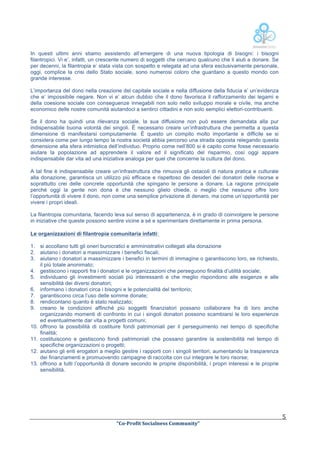  

In questi ultimi anni stiamo assistendo all’emergere di una nuova tipologia di bisogni: i bisogni
filantropici. Vi e’, infatti, un crescente numero di soggetti che cercano qualcuno che li aiuti a donare. Se
per decenni, la filantropia e’ stata vista con sospetto e relegata ad una sfera esclusivamente personale,
oggi, complice la crisi dello Stato sociale, sono numerosi coloro che guardano a questo mondo con
grande interesse.
L’importanza del dono nella creazione del capitale sociale e nella diffusione della fiducia e’ un’evidenza
che e’ impossibile negare. Non vi e’ alcun dubbio che il dono favorisca il rafforzamento dei legami e
della coesione sociale con conseguenze innegabili non solo nello sviluppo morale e civile, ma anche
economico delle nostre comunità aiutandoci a sentirci cittadini e non solo semplici elettori-contribuenti.
Se il dono ha quindi una rilevanza sociale, la sua diffusione non può essere demandata alla pur
indispensabile buona volontà dei singoli. È necessario creare un’infrastruttura che permetta a questa
dimensione di manifestarsi compiutamente. È questo un compito molto importante e difficile se si
considera come per lungo tempo la nostra società abbia percorso una strada opposta relegando questa
dimensione alla sfera intimistica dell’individuo. Proprio come nell’800 si è capito come fosse necessario
aiutare la popolazione ad apprendere il valore ed il significato del risparmio, così oggi appare
indispensabile dar vita ad una iniziativa analoga per quel che concerne la cultura del dono.
A tal fine è indispensabile creare un’infrastruttura che rimuova gli ostacoli di natura pratica e culturale
alla donazione, garantisca un utilizzo più efficace e rispettoso dei desideri dei donatori delle risorse e
soprattutto crei delle concrete opportunità che spingano le persone a donare. La ragione principale
perché oggi la gente non dona è che nessuno glielo chiede, o meglio che nessuno offre loro
l’opportunità di vivere il dono, non come una semplice privazione di denaro, ma come un’opportunità per
vivere i propri ideali.
La filantropia comunitaria, facendo leva sul senso di appartenenza, è in grado di coinvolgere le persone
in iniziative che queste possono sentire vicine a sé e sperimentare direttamente in prima persona.
Le organizzazioni di filantropia comunitaria infatti:
1. si accollano tutti gli oneri burocratici e amministrativi collegati alla donazione
2. aiutano i donatori a massimizzare i benefici fiscali;
3. aiutano i donatori a massimizzare i benefici in termini di immagine o garantiscono loro, se richiesto,
il più totale anonimato;
4. gestiscono i rapporti fra i donatori e le organizzazioni che perseguono finalità d’utilità sociale;
5. individuano gli investimenti sociali più interessanti e che meglio rispondono alle esigenze e alle
sensibilità dei diversi donatori;
6. informano i donatori circa i bisogni e le potenzialità del territorio;
7. garantiscono circa l’uso delle somme donate;
8. rendicontano quanto è stato realizzato;
9. creano le condizioni affinché più soggetti finanziatori possano collaborare fra di loro anche
organizzando momenti di confronto in cui i singoli donatori possono scambiarsi le loro esperienze
ed eventualmente dar vita a progetti comuni;
10. offrono la possibilità di costituire fondi patrimoniali per il perseguimento nel tempo di specifiche
finalità;
11. costituiscono e gestiscono fondi patrimoniali che possano garantire la sostenibilità nel tempo di
specifiche organizzazioni o progetti;
12. aiutano gli enti erogatori a meglio gestire i rapporti con i singoli territori, aumentando la trasparenza
dei finanziamenti e promuovendo campagne di raccolta con cui integrare le loro risorse;
13. offrono a tutti l’opportunità di donare secondo le proprie disponibilità, i propri interessi e le proprie
sensibilità.

	
  

	
  
“Co-­‐Profit	
  Socialness	
  Community”	
  	
  	
  

5	
  

 