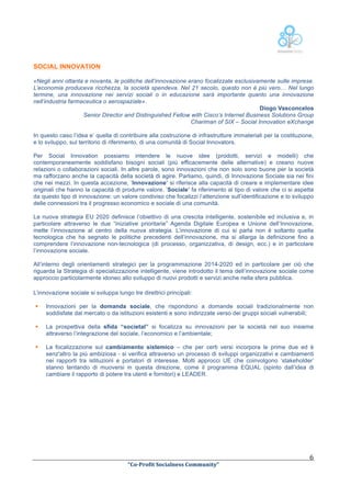  
SOCIAL INNOVATION
«Negli anni ottanta e novanta, le politiche dell’innovazione erano focalizzate esclusivamente sulle imprese.
L’economia produceva ricchezza, la società spendeva. Nel 21 secolo, questo non è più vero… Nel lungo
termine, una innovazione nei servizi sociali o in educazione sarà importante quanto una innovazione
nell’industria farmaceutica o aerospaziale».
Diogo Vasconcelos
Senior Director and Distinguished Fellow with Cisco’s Internet Business Solutions Group
Chariman of SIX – Social Innovation eXchange
In questo caso l’idea e’ quella di contribuire alla costruzione di infrastrutture immateriali per la costituzione,
e lo sviluppo, sul territorio di riferimento, di una comunità di Social Innovators.
Per Social Innovation possiamo intendere le nuove idee (prodotti, servizi e modelli) che
contemporaneamente soddisfano bisogni sociali (più efficacemente delle alternative) e creano nuove
relazioni o collaborazioni sociali. In altre parole, sono innovazioni che non solo sono buone per la società
ma rafforzano anche la capacità della società di agire. Parliamo, quindi, di Innovazione Sociale sia nei fini
che nei mezzi. In questa accezione, ‘Innovazione’ si riferisce alla capacità di creare e implementare idee
originali che hanno la capacità di produrre valore. ‘Sociale’ fa riferimento al tipo di valore che ci si aspetta
da questo tipo di innovazione: un valore condiviso che focalizzi l’attenzione sull’identificazione e lo sviluppo
delle connessioni tra il progresso economico e sociale di una comunità.
La nuova strategia EU 2020 definisce l’obiettivo di una crescita intelligente, sostenibile ed inclusiva e, in
particolare attraverso le due “iniziative prioritarie” Agenda Digitale Europea e Unione dell’Innovazione,
mette l’innovazione al centro della nuova strategia. L’innovazione di cui si parla non è soltanto quella
tecnologica che ha segnato le politiche precedenti dell’innovazione, ma si allarga la definizione fino a
comprendere l’innovazione non-tecnologica (di processo, organizzativa, di design, ecc.) e in particolare
l’innovazione sociale.
All’interno degli orientamenti strategici per la programmazione 2014-2020 ed in particolare per ciò che
riguarda la Strategia di specializzazione intelligente, viene introdotto il tema dell’innovazione sociale come
approccio particolarmente idoneo allo sviluppo di nuovi prodotti e servizi anche nella sfera pubblica.
L’innovazione sociale si sviluppa lungo tre direttrici principali:
§
§

La prospettiva della sfida “societal” si focalizza su innovazioni per la società nel suo insieme
attraverso l’integrazione del sociale, l’economico e l’ambientale;

§

	
  

Innovazioni per la domanda sociale, che rispondono a domande sociali tradizionalmente non
soddisfate dal mercato o da istituzioni esistenti e sono indirizzate verso dei gruppi sociali vulnerabili;

La focalizzazione sul cambiamento sistemico – che per certi versi incorpora le prime due ed è
senz'altro la più ambiziosa - si verifica attraverso un processo di sviluppi organizzativi e cambiamenti
nei rapporti tra istituzioni e portatori di interesse. Molti approcci UE che coinvolgono ‘stakeholder’
stanno tentando di muoversi in questa direzione, come il programma EQUAL (spinto dall’idea di
cambiare il rapporto di potere tra utenti e fornitori) e LEADER.

	
  
“Co-­‐Profit	
  Socialness	
  Community”	
  	
  	
  

6	
  

 