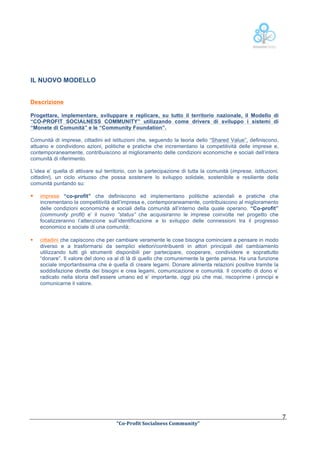  

IL NUOVO MODELLO
Descrizione
Progettare, implementare, sviluppare e replicare, su tutto il territorio nazionale, il Modello di
“CO-PROFIT SOCIALNESS COMMUNITY” utilizzando come drivers di sviluppo i sistemi di
“Monete di Comunità” e le “Community Foundation”.
Comunità di imprese, cittadini ed istituzioni che, seguendo la teoria dello “Shared Value”, definiscono,
attuano e condividono azioni, politiche e pratiche che incrementano la competitività delle imprese e,
contemporaneamente, contribuiscono al miglioramento delle condizioni economiche e sociali dell’intera
comunità di riferimento.
L’idea e’ quella di attivare sul territorio, con la partecipazione di tutta la comunità (imprese, istituzioni,
cittadini), un ciclo virtuoso che possa sostenere lo sviluppo solidale, sostenibile e resiliente della
comunità puntando su:

§

imprese “co-profit” che definiscono ed implementano politiche aziendali e pratiche che
incrementano la competitività dell’impresa e, contemporaneamente, contribuiscono al miglioramento
delle condizioni economiche e sociali della comunità all’interno della quale operano. “Co-profit”
(community profit) e’ il nuovo “status” che acquisiranno le imprese coinvolte nel progetto che
focalizzeranno l’attenzione sull’identificazione e lo sviluppo delle connessioni tra il progresso
economico e sociale di una comunità;

§

cittadini che capiscono che per cambiare veramente le cose bisogna cominciare a pensare in modo
diverso e a trasformarsi da semplici elettori/contribuenti in attori principali del cambiamento
utilizzando tutti gli strumenti disponibili per partecipare, cooperare, condividere e soprattutto
“donare”. Il valore del dono va al di là di quello che comunemente la gente pensa. Ha una funzione
sociale importantissima che è quella di creare legami. Donare alimenta relazioni positive tramite la
soddisfazione diretta dei bisogni e crea legami, comunicazione e comunità. Il concetto di dono e’
radicato nella storia dell’essere umano ed e’ importante, oggi più che mai, riscoprirne i principi e
comunicarne il valore.

	
  

	
  
“Co-­‐Profit	
  Socialness	
  Community”	
  	
  	
  

7	
  

 