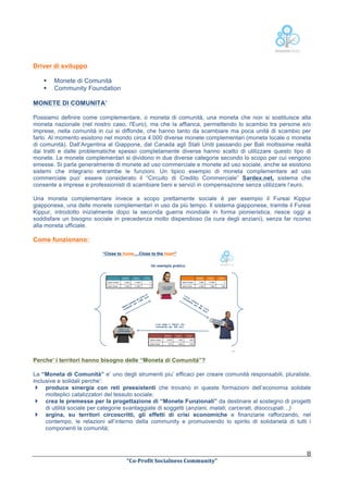  
Driver di sviluppo
§
§

Monete di Comunità
Community Foundation

MONETE DI COMUNITA’
Possiamo definire come complementare, o moneta di comunità, una moneta che non si sostituisce alla
moneta nazionale (nel nostro caso, l'Euro), ma che la affianca, permettendo lo scambio tra persone e/o
imprese, nella comunità in cui si diffonde, che hanno tanto da scambiare ma poca unità di scambio per
farlo. Al momento esistono nel mondo circa 4.000 diverse monete complementari (moneta locale o moneta
di comunità). Dall’Argentina al Giappone, dal Canada agli Stati Uniti passando per Bali moltissime realtà
dai tratti e dalle problematiche spesso completamente diverse hanno scelto di utilizzare questo tipo di
monete. Le monete complementari si dividono in due diverse categorie secondo lo scopo per cui vengono
emesse. Si parla generalmente di monete ad uso commerciale e monete ad uso sociale, anche se esistono
sistemi che integrano entrambe le funzioni. Un tipico esempio di moneta complementare ad uso
commerciale puo’ essere considerato il “Circuito di Credito Commerciale” Sardex.net, sistema che
consente a imprese e professionisti di scambiare beni e servizi in compensazione senza utilizzare l’euro.
Una moneta complementare invece a scopo prettamente sociale è per esempio il Fureai Kippur
giapponese, una delle monete complementari in uso da più tempo. Il sistema giapponese, tramite il Fureai
Kippur, introdotto inizialmente dopo la seconda guerra mondiale in forma pionieristica, riesce oggi a
soddisfare un bisogno sociale in precedenza molto dispendioso (la cura degli anziani), senza far ricorso
alla moneta ufficiale.

Come funzionano:
“Close to home….Close to the heart”
Un esempio pratico
Gianni
%

Lucia
%

Luca
%

Gianni
%

Saldo%iniziale%

/1.000
%

+1.000
%

0
%

Saldo%ﬁnale%

/1.000
%

+1.000
%

0
%

Lucia
%

Luca
%

Saldo%iniziale%

/1.000
%

+1.000
%

0
%

Saldo%ﬁnale%

Lucia vende
computer

/1.000
%

+600
%

+400
%

un
o
cia
Lu eur
da 00
pra 1.0
om per
i c
nn ter
Gia mpu
co

Lu
ca c i a
nc
ell c o m
er
ia p r
pe a d
r
a
40
0 Luc
eu a
ro
.
Luca
cance vende
lleria

Luca paga a Gianni una
consulenza per 250 euro.
Gianni: e’ un
commercialista

Gianni
%
Saldo%iniziale%
Saldo%ﬁnale%

Lucia
%

Luca
%

/1.000
%

+600
%

+400
%

/750
%

+600
%

+150
%

10

Perche’ i territori hanno bisogno delle “Moneta di Comunità”?
La “Moneta di Comunità” e’ uno degli strumenti piu’ efficaci per creare comunità responsabili, pluraliste,
inclusive e solidali perche’:
} produce sinergia con reti preesistenti che trovano in queste formazioni dell’economia solidale
molteplici catalizzatori del tessuto sociale;
} crea le premesse per la progettazione di “Monete Funzionali” da destinare al sostegno di progetti
di utilità sociale per categorie svantaggiate di soggetti (anziani, malati, carcerati, disoccupati…)
} argina, su territori circoscritti, gli effetti di crisi economiche e finanziarie rafforzando, nel
contempo, le relazioni all’interno della community e promuovendo lo spirito di solidarietà di tutti i
componenti la comunità;

	
  

	
  
“Co-­‐Profit	
  Socialness	
  Community”	
  	
  	
  

8	
  

 