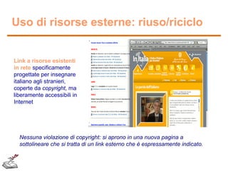 Uso di risorse esterne: riuso/riciclo

Link a risorse esistenti
in rete specificamente
progettate per insegnare
italiano agli stranieri,
coperte da copyright, ma
liberamente accessibili in
Internet

Nessuna violazione di copyright: si aprono in una nuova pagina a
sottolineare che si tratta di un link esterno che è espressamente indicato.

 