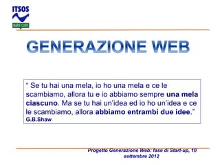 “ Se tu hai una mela, io ho una mela e ce le
scambiamo, allora tu e io abbiamo sempre una mela
ciascuno. Ma se tu hai un’idea ed io ho un’idea e ce
le scambiamo, allora abbiamo entrambi due idee.”
G.B.Shaw

Progetto Generazione Web: fase di Start-up, 10
settembre 2012

 
