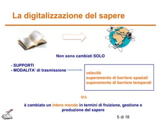 La digitalizzazione del sapere

Non sono cambiati SOLO
- SUPPORTI
- MODALITA’ di trasmissione

velocità
superamento di barriere spaziali
superamento di barriere temporali

MA
è cambiato un intero mondo in termini di fruizione, gestione e
produzione del sapere
5 di 18

 