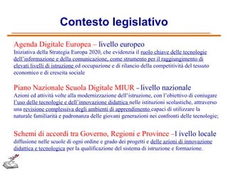 Contesto legislativo
Agenda Digitale Europea – livello europeo
Iniziativa della Strategia Europa 2020, che evidenzia il ruolo chiave delle tecnologie
dell’informazione e della comunicazione, come strumento per il raggiungimento di
elevati livelli di istruzione ed occupazione e di rilancio della competitività del tessuto
economico e di crescita sociale

Piano Nazionale Scuola Digitale MIUR – livello nazionale
Azioni ed attività volte alla modernizzazione dell’istruzione, con l’obiettivo di coniugare
l’uso delle tecnologie e dell’innovazione didattica nelle istituzioni scolastiche, attraverso
una revisione complessiva degli ambienti di apprendimento capaci di utilizzare la
naturale familiarità e padronanza delle giovani generazioni nei confronti delle tecnologie;

Schemi di accordi tra Governo, Regioni e Province –l ivello locale
diffusione nelle scuole di ogni ordine e grado dei progetti e delle azioni di innovazione
didattica e tecnologica per la qualificazione del sistema di istruzione e formazione.

 