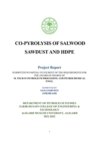 1
CO-PYROLYSIS OF SALWOOD
SAWDUSTAND HDPE
Project Report
SUBMITTED IN PARTIAL FULFILMENT OF THE REQUIREMENTS FOR
THE AWARD OF DEGREE OF
M. TECH IN PETROLEUM PROCESSING AND PETROCHEMICAL
ENGG.
SUBMITTED BY
SANA PARVEEN
21PKMEA102
DEPARTMENT OF PETROLEUM STUDIES
ZAKIR HUSAIN COLLEGE OF ENGINEERING &
TECHNOLOGY
ALIGARH MUSLIM UNIVERSITY, ALIGARH
2021-2022
 