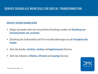 SERVICE DESIGN ALS WERKZEUG ZUR DIGITAL TRANSFORMATION
SERVICE DESIGN GRUNDLAGEN
§  Design verstanden nicht (nur) als grafische Gestaltung, sondern als Gestaltung von
Servicesystemen und -prozessen
§  Gestaltung der Funktionalität und Form von Dienstleistungen aus der Perspektive des
Kunden
§  Sicht des Kunden: nützliche, nutzbare und begehrenswerte Services
§  Sicht des Anbieters: effektive, effiziente und neuartige Services
Quelle: Mager/Gais (2009, S. 42)
 