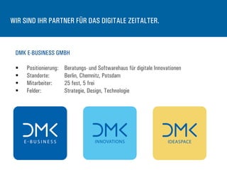 WIR SIND IHR PARTNER FÜR DAS DIGITALE ZEITALTER.
DMK E-BUSINESS GMBH
§  Positionierung: Beratungs- und Softwarehaus für digitale Innovationen
§  Standorte: Berlin, Chemnitz, Potsdam
§  Mitarbeiter: 25 fest, 5 frei
§  Felder: Strategie, Design, Technologie
 