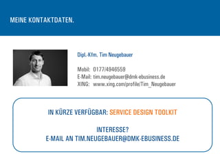 MEINE KONTAKTDATEN.
Dipl.-Kfm. Tim Neugebauer
Mobil: 0177/4946559
E-Mail: tim.neugebauer@dmk-ebusiness.de
XING: www.xing.com/profile/Tim_Neugebauer
IN KÜRZE VERFÜGBAR: SERVICE DESIGN TOOLKIT
INTERESSE?
E-MAIL AN TIM.NEUGEBAUER@DMK-EBUSINESS.DE
 