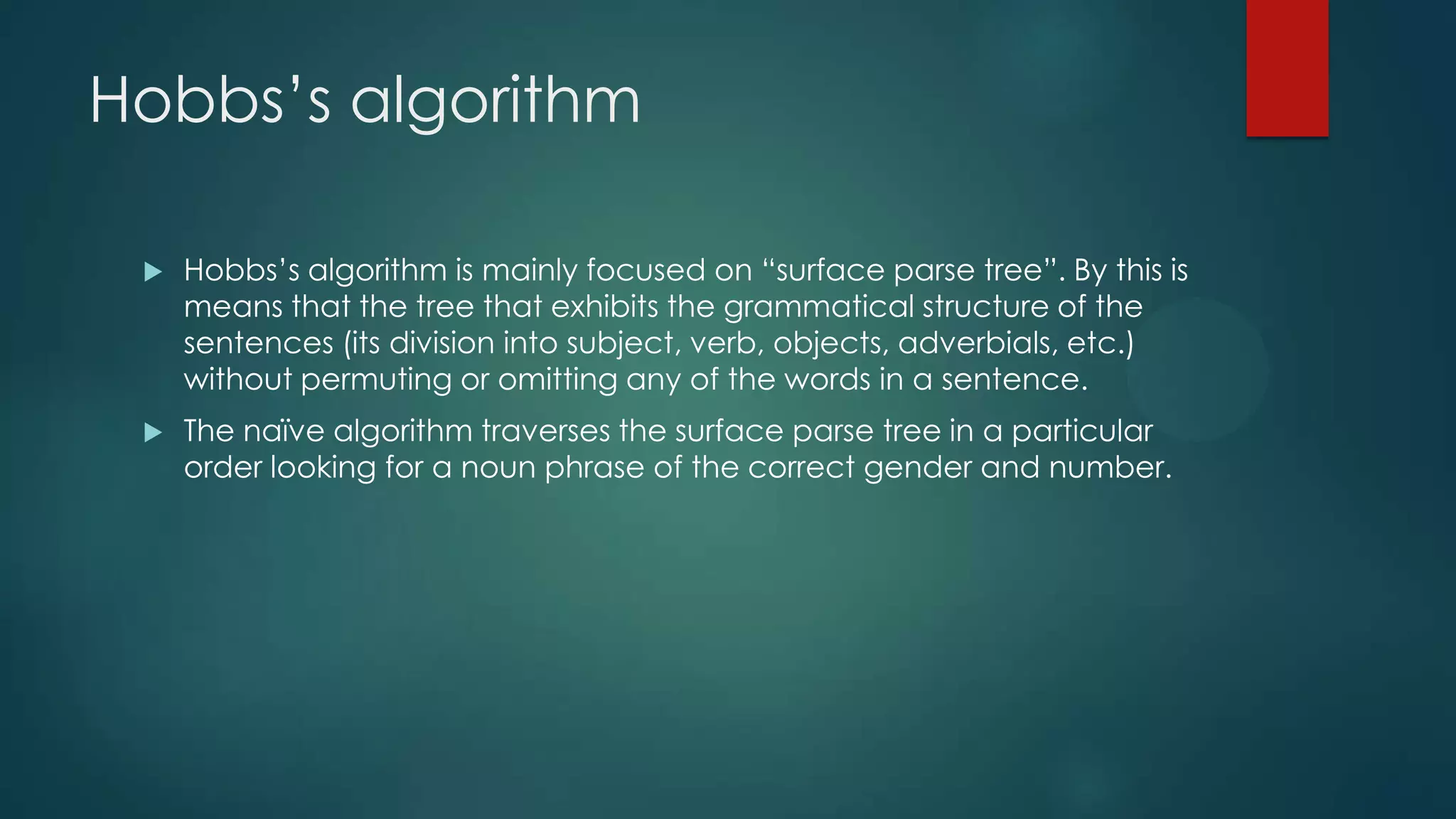 Hobbs‟s algorithm


Hobbs‟s algorithm is mainly focused on “surface parse tree”. By this is
means that the tree that exhibits the grammatical structure of the
sentences (its division into subject, verb, objects, adverbials, etc.)
without permuting or omitting any of the words in a sentence.



The naïve algorithm traverses the surface parse tree in a particular
order looking for a noun phrase of the correct gender and number.

 