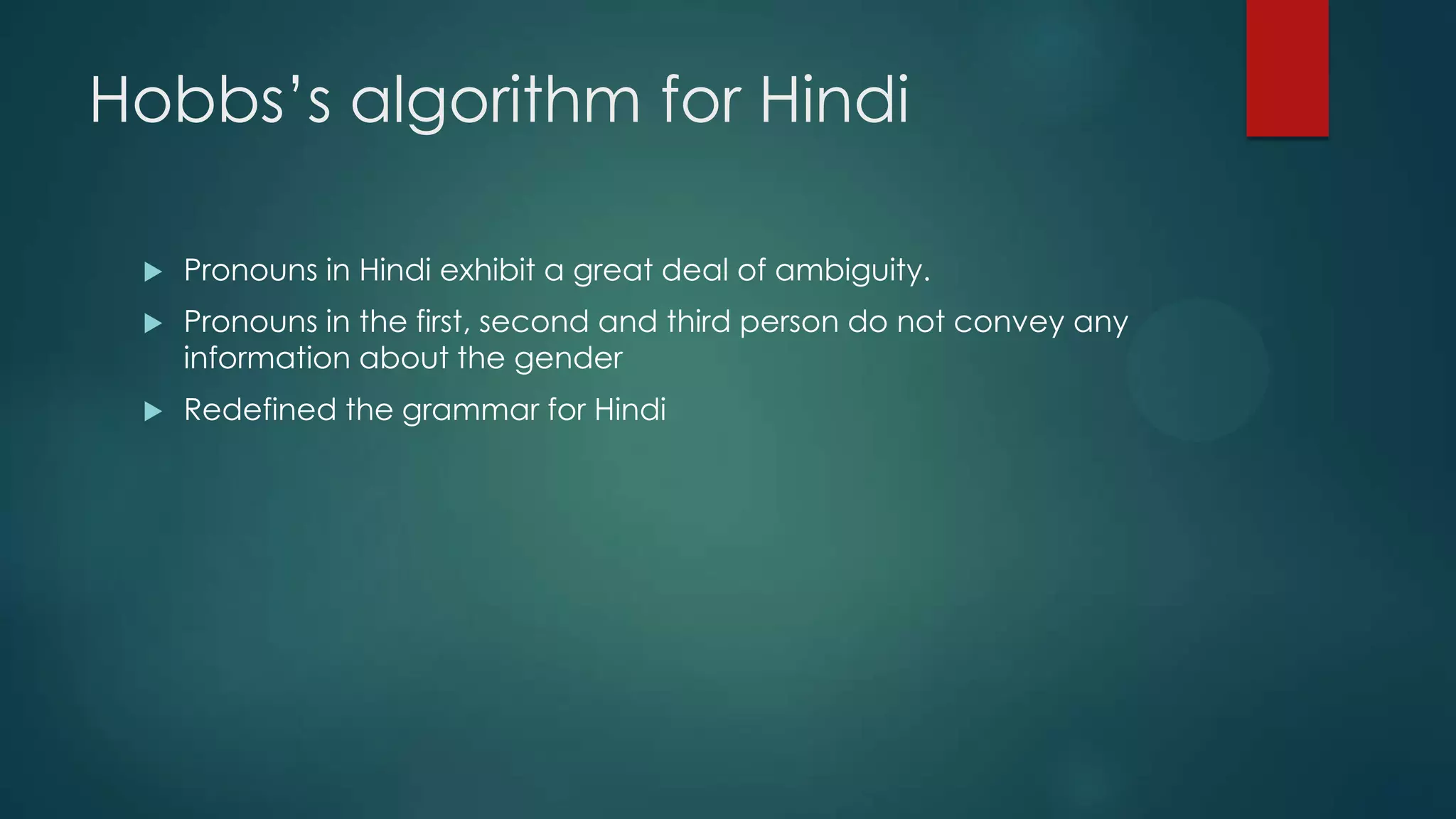 Hobbs‟s algorithm for Hindi


Pronouns in Hindi exhibit a great deal of ambiguity.



Pronouns in the first, second and third person do not convey any
information about the gender



Redefined the grammar for Hindi

 