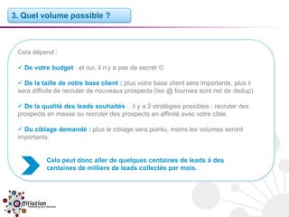 3. Quel volume possible ?



 Cela dépend :

  De votre budget : et oui, il n’y a pas de secret 

  De la taille de votre base client : plus votre base client sera importante, plus il
 sera difficile de recruter de nouveaux prospects (les @ fournies sont net de dedup).

  De la qualité des leads souhaités : il y a 2 stratégies possibles : recruter des
 prospects en masse ou recruter des prospects en affinité avec votre cible.

  Du ciblage demandé : plus le ciblage sera pointu, moins les volumes seront
 importants.


           Cela peut donc aller de quelques centaines de leads à des
           centaines de milliers de leads collectés par mois.
 