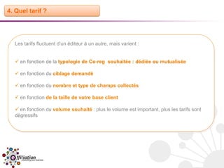 4. Quel tarif ?




  Les tarifs fluctuent d’un éditeur à un autre, mais varient :


   en fonction de la typologie de Co-reg souhaitée : dédiée ou mutualisée

   en fonction du ciblage demandé

   en fonction du nombre et type de champs collectés

   en fonction de la taille de votre base client

   en fonction du volume souhaité : plus le volume est important, plus les tarifs sont
  dégressifs
 
