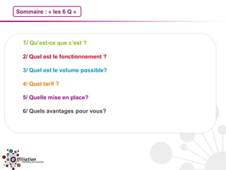 Sommaire : « les 6 Q »




  1/ Qu’est-ce que c’est ?

  2/ Quel est le fonctionnement ?

  3/ Quel est le volume possible?

  4/ Quel tarif ?

  5/ Quelle mise en place?

  6/ Quels avantages pour vous?
 