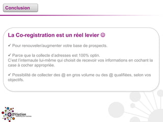 Conclusion




 La Co-registration est un réel levier 
  Pour renouveler/augmenter votre base de prospects.

  Parce que la collecte d’adresses est 100% optin.
 C’est l’internaute lui-même qui choisit de recevoir vos informations en cochant la
 case à cocher appropriée.

  Possibilité de collecter des @ en gros volume ou des @ qualifiées, selon vos
 objectifs.
 