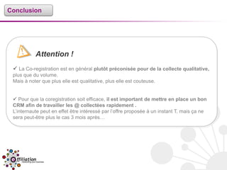 Conclusion




           Attention !
  La Co-registration est en général plutôt préconisée pour de la collecte qualitative,
 plus que du volume.
 Mais à noter que plus elle est qualitative, plus elle est couteuse.


  Pour que la coregistration soit efficace, il est important de mettre en place un bon
 CRM afin de travailler les @ collectées rapidement .
 L’internaute peut en effet être intéressé par l’offre proposée à un instant T, mais ça ne
 sera peut-être plus le cas 3 mois après…
 