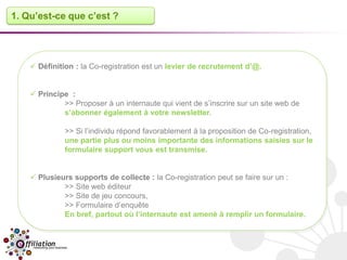 1. Qu’est-ce que c’est ?




     Définition : la Co-registration est un levier de recrutement d’@.


     Principe :
             >> Proposer à un internaute qui vient de s’inscrire sur un site web de
             s’abonner également à votre newsletter.

              >> Si l’individu répond favorablement à la proposition de Co-registration,
              une partie plus ou moins importante des informations saisies sur le
              formulaire support vous est transmise.


     Plusieurs supports de collecte : la Co-registration peut se faire sur un :
             >> Site web éditeur
             >> Site de jeu concours,
             >> Formulaire d’enquête
             En bref, partout où l’internaute est amené à remplir un formulaire.
 
