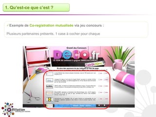 1. Qu’est-ce que c’est ?



Exemple de Co-registration mutualisée via jeu concours :

Plusieurs partenaires présents, 1 case à cocher pour chaque
 