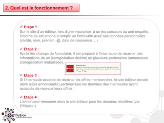 2. Quel est le fonctionnement ?



       Etape 1 :
      Sur le site d’un éditeur, lors d’une inscription à un jeu concours ou une enquête,
      l’internaute est amené à remplir un formulaire avec ses données personnelles
      (civilité, nom, prénom, @, date de naissance …)

       Etape 2 :
      Après les champs du formulaire, il est proposé à l’internaute de recevoir des
      informations de un (coregistration dédiée) ou plusieurs partenaires /annonceurs
      (coregistration mutualisée).


       Etape 3 :
      Si l’internaute accepte de recevoir les offres mentionnées, le site éditeur envoie
      alors au(x) annonceur(s) partenaire(s) les données des internautes ayant
      acceptés de recevoir leurs offres .

       Etape 4 :
      L’annonceur rémunère alors le site éditeur pour les données récoltées (via
      Effiliation)
 