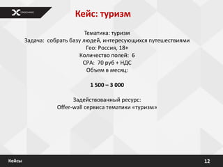 Кейс: туризм
                              Тематика: туризм
        Задача: собрать базу людей, интересующихся путешествиями
                               Гео: Россия, 18+
                           Количество полей: 6
                             CPA: 70 руб + НДС
                               Объем в месяц:

                              1 500 – 3 000

                         Задействованный ресурс:
                   Offer-wall сервиса тематики «туризм»




Кейсы                                                              12
 