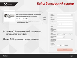 Кейс: банковский сектор

            Вы хотите получить кредит наличными -
            быстро и на выгодных условиях?
                                                               Если
                                                               «Да»
             Оставьте заявку на расчет кредита и моментально
             получите решение Банка




В среднем 7% пользователей , увидевших
   вопрос, отвечают «ДА»

Из них 2,6% заполняют длинную форму




Кейсы                                                                    13
 