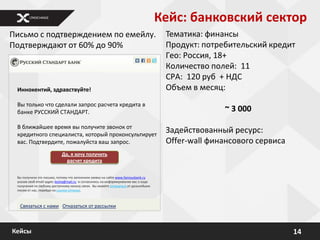 Кейс: банковский сектор
Письмо с подтверждением по емейлу.                                                   Тематика: финансы
Подтверждают от 60% до 90%                                                           Продукт: потребительский кредит
                                                                                     Гео: Россия, 18+
                                                                                     Количество полей: 11
                                                                                     CPA: 120 руб + НДС
 Иннокентий, здравствуйте!                                                           Объем в месяц:
 Вы только что сделали запрос расчета кредита в
 банке РУССКИЙ СТАНДАРТ.                                                                           ~ 3 000
 В ближайшее время вы получите звонок от
 кредитного специалиста, который проконсультирует
                                                                                     Задействованный ресурс:
 вас. Подтвердите, пожалуйста ваш запрос.                                            Offer-wall финансового сервиса
                           Да, я хочу получить
                             расчет кредита


 Вы получили это письмо, потому что заполнили заявку на сайте www.famousbank.ru
 указав свой email-адрес kesha@mail.ru и согласились на информирование вас о ходе
 получения по любому доступному каналу связи. Вы можете отписаться от дальнейших
 писем от нас, перейдя по ссылке отписки.



  Связаться с нами Отказаться от рассылки



Кейсы                                                                                                                 14
 