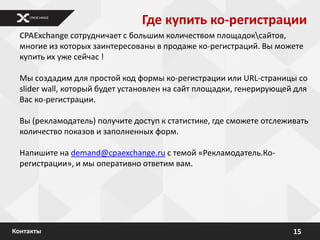 Где купить ко-регистрации
  CPAExchange сотрудничает с большим количеством площадоксайтов,
  многие из которых заинтересованы в продаже ко-регистраций. Вы можете
  купить их уже сейчас !

  Мы создадим для простой код формы ко-регистрации или URL-страницы со
  slider wall, который будет установлен на сайт площадки, генерирующей для
  Вас ко-регистрации.

  Вы (рекламодатель) получите доступ к статистике, где сможете отслеживать
  количество показов и заполненных форм.

  Напишите на demand@cpaexchange.ru с темой «Рекламодатель.Ко-
  регистрации», и мы оперативно ответим вам.




Контакты                                                              15
 