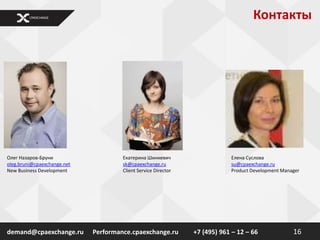 Контакты




Олег Назаров-Бруни                    Екатерина Шинкевич                    Елена Суслова
oleg.bruni@cpaexchange.net            sk@cpaexchange.ru                     su@cpaexchange.ru
New Business Development              Client Service Director               Product Development Manager




demand@cpaexchange.ru        Performance.cpaexchange.ru         +7 (495) 961 – 12 – 66              16
 