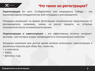 Что такое ко-регистрация?
Корегистрации (от англ. Co-Registration или сокращенно CoRegs) – это
взаимовыгодное сотрудничество web-площадки и рекламодателя.

Площадка размещает на форме регистрации опциональное предложение от
рекламодателя, например, заявку на расчет кредита, не отпуская
пользователя после основной регистрации.

Лидогенерация и корегистрация – это эффективные аспекты интернет-
рекламы, при которых юзеры превращаются в потенциальных клиентов.

Западные компании уже долгое время активно используют корегистрации в
различных отраслях для сбора баз, таких как,
• e-commerce,
• FMCG,
• финансы и др.



Определение ко-регистрации                                       2
 