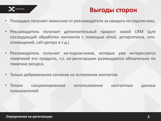Выгоды сторон
• Площадка получает комиссию от рекламодателя за каждого кo-подписчика.

• Рекламодатель получает дополнительный прирост своей CRM (для
  последующей обработки контактов с помощью email, ретаргетинга, sms-
  оповещений, call-центра и т.д.)

• Рекламодатель получает ко-подписчиков, которые уже интересуются
  тематикой его продукта, т.к. ко-регистрации размещаются обязательно по
  тематике ресурса.

• Только добровольное согласие на оставление контактов

• Только    санционированое      использование    контактных     данных
  пользователей




Определение ко-регистрации                                          3
 