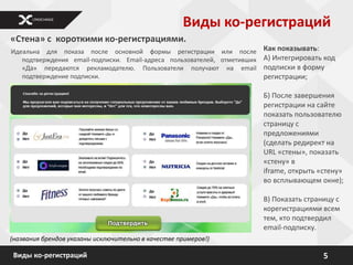 Виды ко-регистраций
«Стена» с короткими ко-регистрациями.
Идеальна для показа после основной формы регистрации или после            Как показывать:
   подтверждения email-подписки. Email-адреса пользователей, отметивших   А) Интегрировать код
   «Да» передаются рекламодателю. Пользователи получают на email          подписки в форму
   подтверждение подписки.                                                регистрации;

                                                                          Б) После завершения
                                                                          регистрации на сайте
                                                                          показать пользователю
                                                                          страницу с
                                                                          предложениями
                                                                          (сделать редирект на
                                                                          URL «стены», показать
                                                                          «стену» в
                                                                          iframe, открыть «стену»
                                                                          во всплывающем окне);

                                                                          В) Показать страницу с
                                                                          корегистрациями всем
                                                                          тем, кто подтвердил
                                                                          email-подписку.
(названия брендов указаны исключительно в качестве примеров!)

Виды ко-регистраций                                                                        5
 