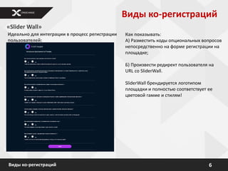Виды ко-регистраций
«Slider Wall»
Идеально для интеграции в процесс регистрации   Как показывать:
пользователей:                                  А) Разместить коды опциональных вопросов
                                                непосредственно на форме регистрации на
                                                площадке;

                                                Б) Произвести редирект пользователя на
                                                URL со SliderWall.

                                                SliderWall брендируется логотипом
                                                площадки и полностью соответствует ее
                                                цветовой гамме и стилям!




Виды ко-регистраций                                                                6
 
