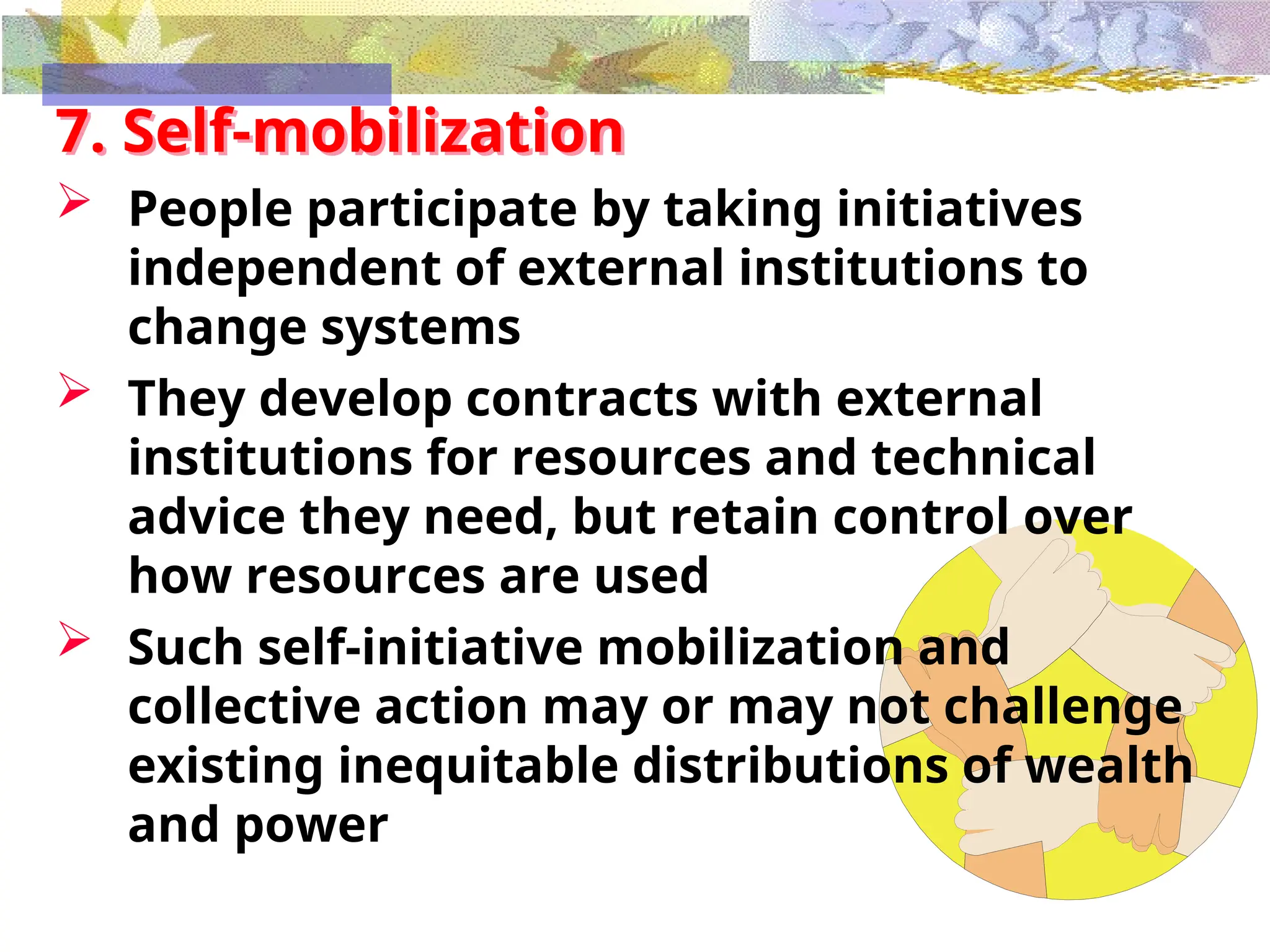 7. Self-mobilization
 People participate by taking initiatives
independent of external institutions to
change systems
 They develop contracts with external
institutions for resources and technical
advice they need, but retain control over
how resources are used
 Such self-initiative mobilization and
collective action may or may not challenge
existing inequitable distributions of wealth
and power
 