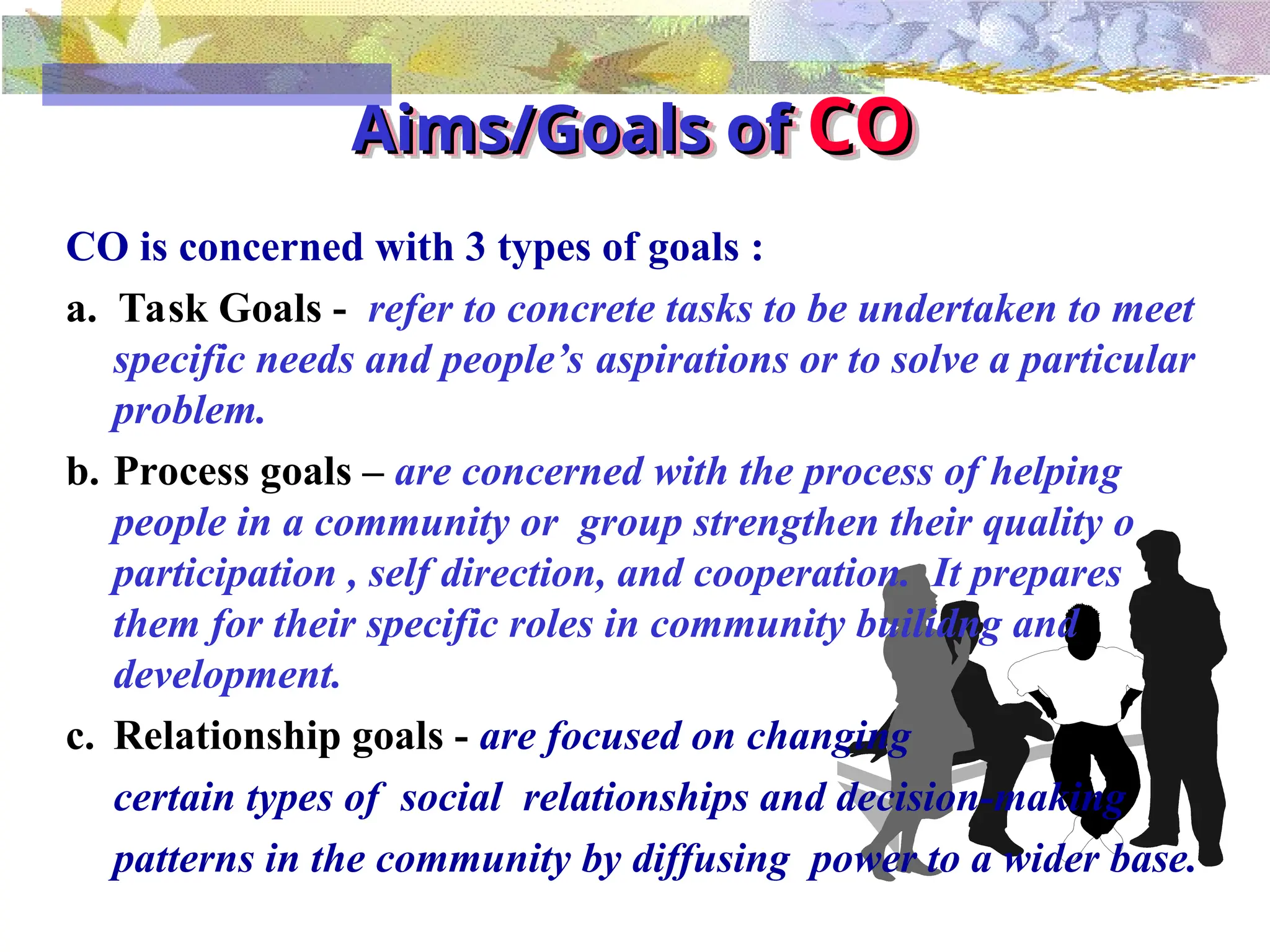 Aims/Goals of
Aims/Goals of CO
CO
CO is concerned with 3 types of goals :
a. Task Goals - refer to concrete tasks to be undertaken to meet
specific needs and people’s aspirations or to solve a particular
problem.
b. Process goals – are concerned with the process of helping
people in a community or group strengthen their quality o
participation , self direction, and cooperation. It prepares
them for their specific roles in community builidng and
development.
c. Relationship goals - are focused on changing
certain types of social relationships and decision-making
patterns in the community by diffusing power to a wider base.
 