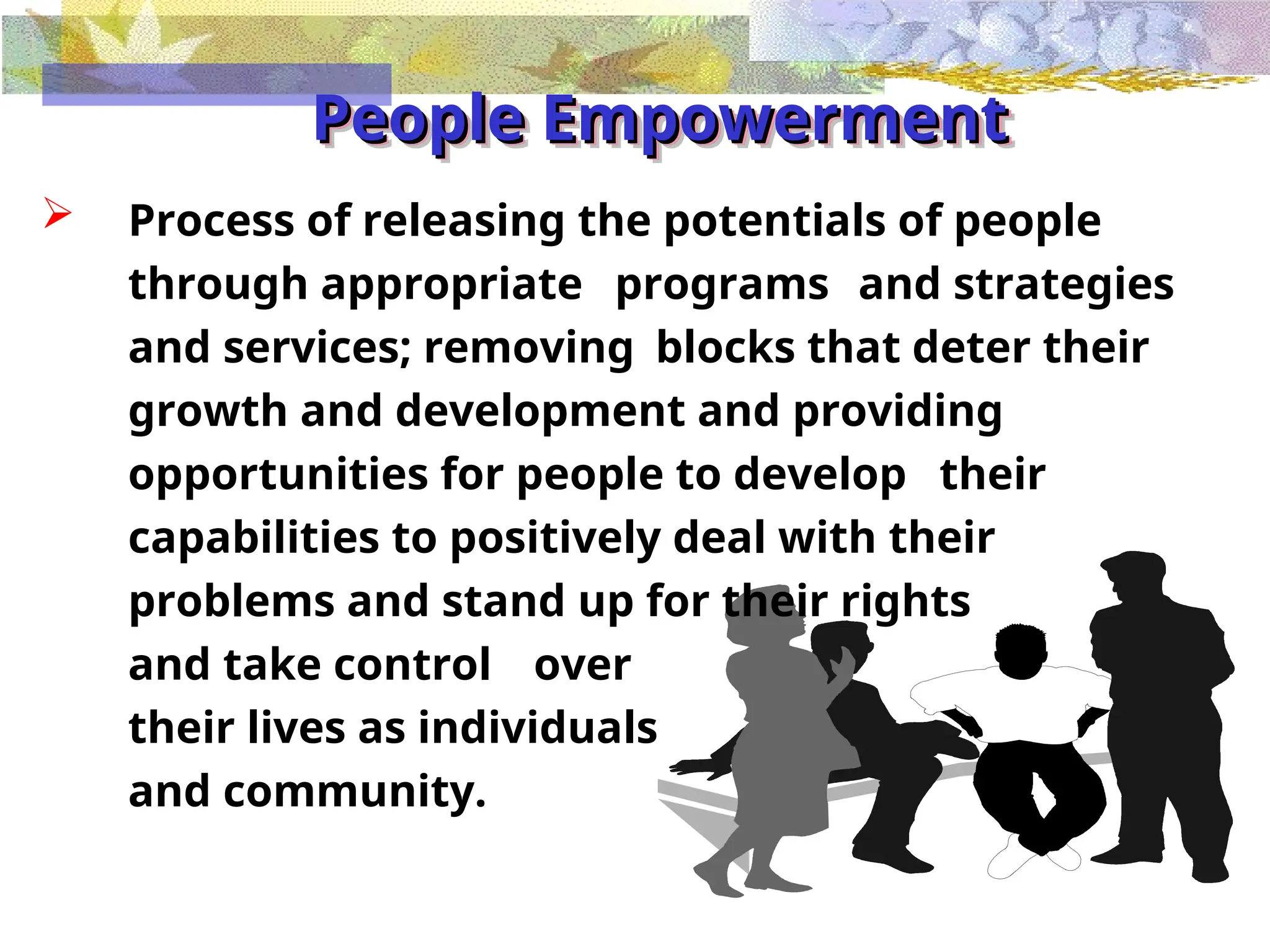 People Empowerment
People Empowerment
 Process of releasing the potentials of people
through appropriate programs and strategies
and services; removing blocks that deter their
growth and development and providing
opportunities for people to develop their
capabilities to positively deal with their
problems and stand up for their rights
and take control over
their lives as individuals
and community.
 