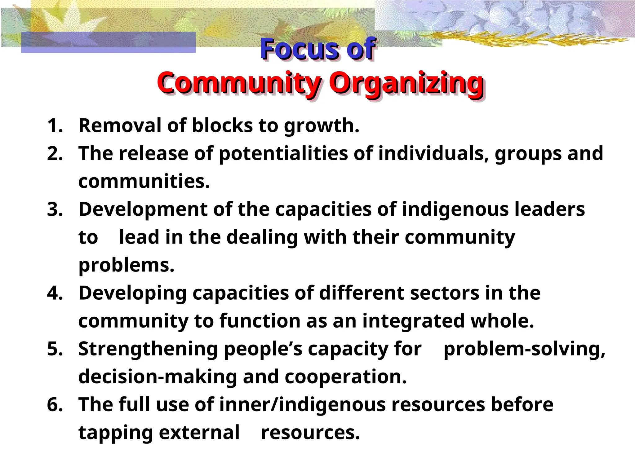 Focus of
Focus of
Community Organizing
Community Organizing
1. Removal of blocks to growth.
2. The release of potentialities of individuals, groups and
communities.
3. Development of the capacities of indigenous leaders
to lead in the dealing with their community
problems.
4. Developing capacities of different sectors in the
community to function as an integrated whole.
5. Strengthening people’s capacity for problem-solving,
decision-making and cooperation.
6. The full use of inner/indigenous resources before
tapping external resources.
 