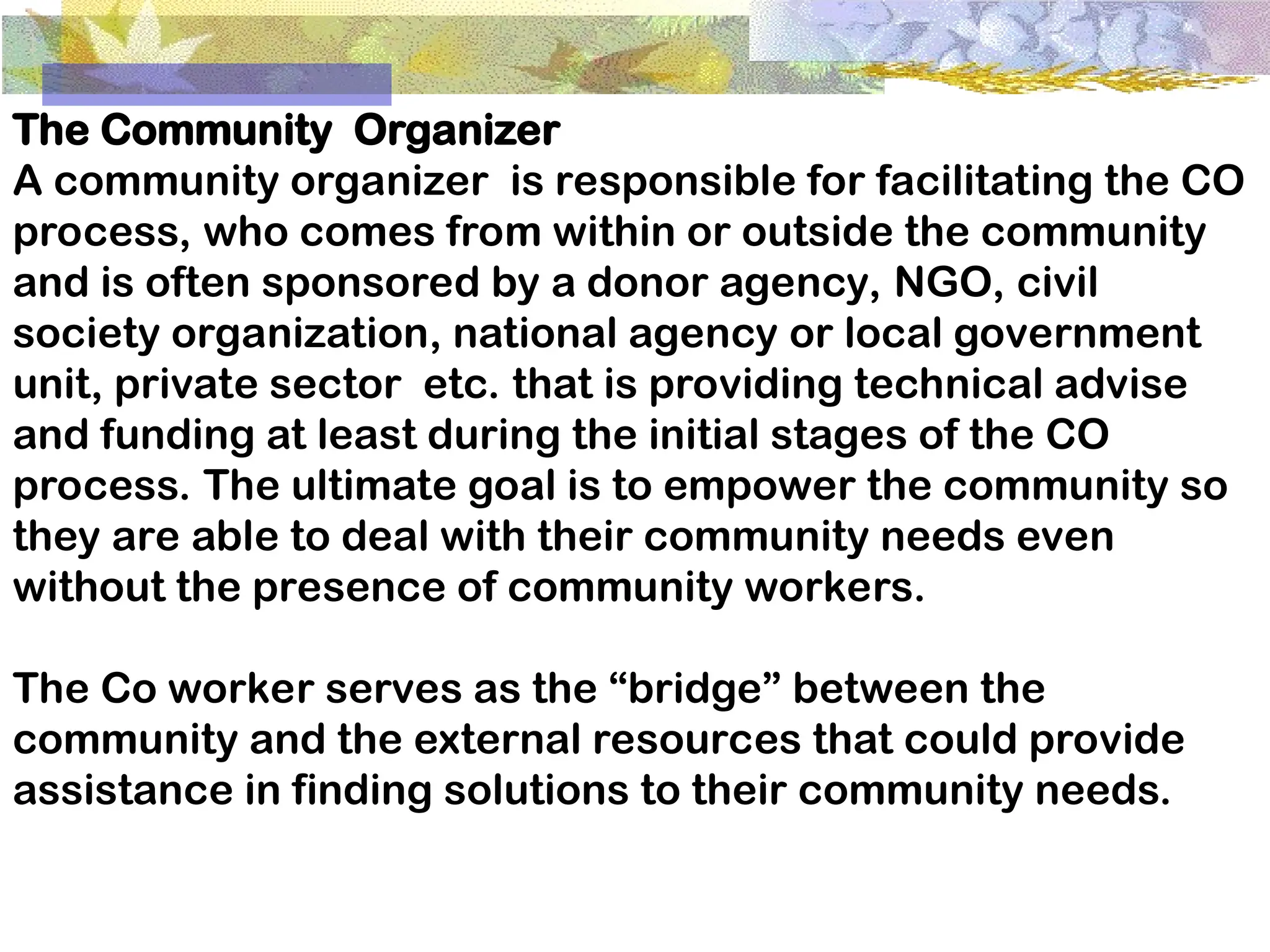 The Community Organizer
A community organizer is responsible for facilitating the CO
process, who comes from within or outside the community
and is often sponsored by a donor agency, NGO, civil
society organization, national agency or local government
unit, private sector etc. that is providing technical advise
and funding at least during the initial stages of the CO
process. The ultimate goal is to empower the community so
they are able to deal with their community needs even
without the presence of community workers.
The Co worker serves as the “bridge” between the
community and the external resources that could provide
assistance in finding solutions to their community needs.
 
