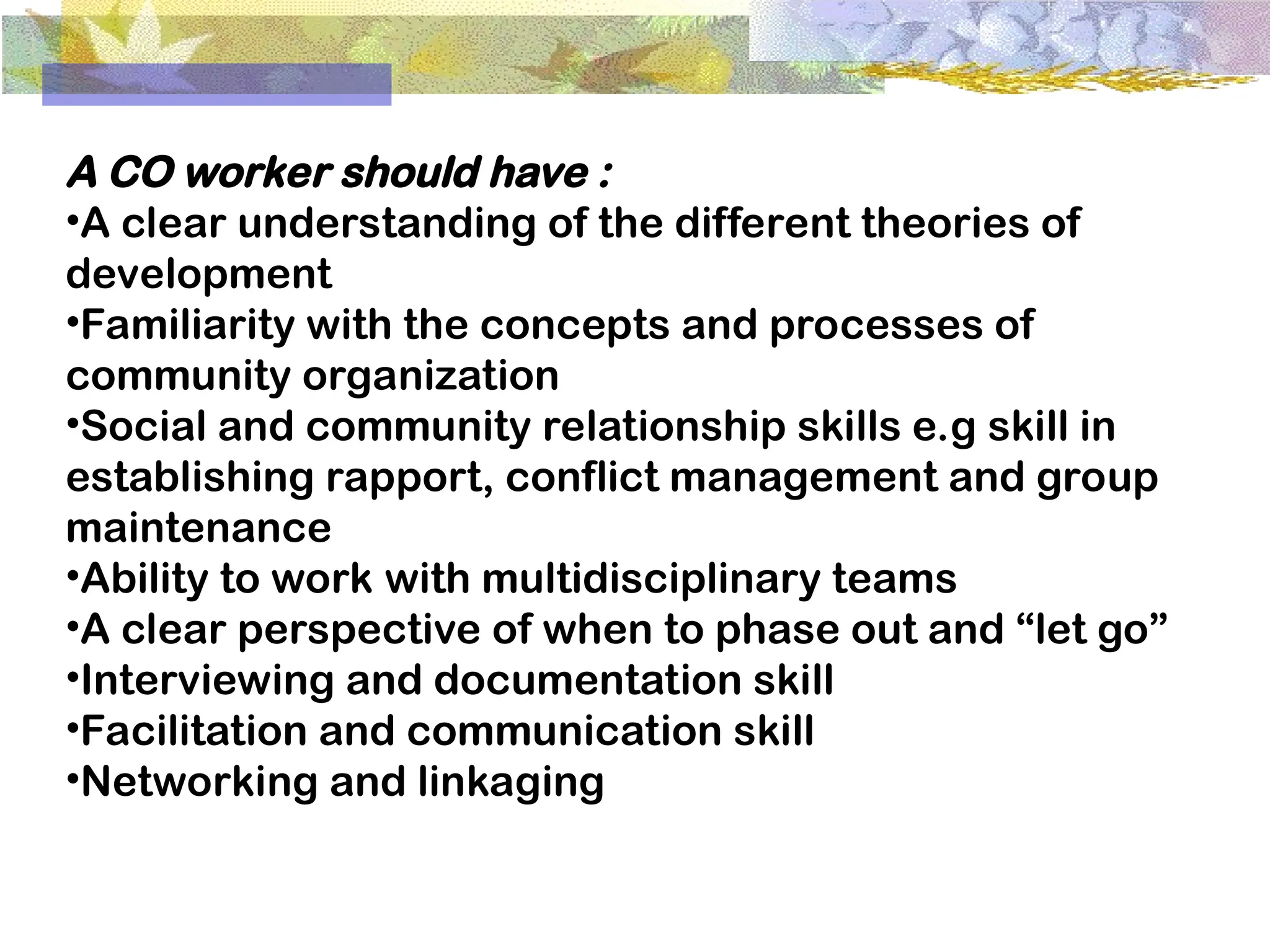 A CO worker should have :
•A clear understanding of the different theories of
development
•Familiarity with the concepts and processes of
community organization
•Social and community relationship skills e.g skill in
establishing rapport, conflict management and group
maintenance
•Ability to work with multidisciplinary teams
•A clear perspective of when to phase out and “let go”
•Interviewing and documentation skill
•Facilitation and communication skill
•Networking and linkaging
 